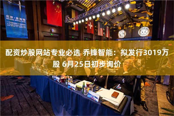 配资炒股网站专业必选 乔锋智能：拟发行3019万股 6月25日初步询价