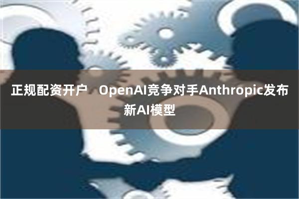 正规配资开户   OpenAI竞争对手Anthropic发布新AI模型