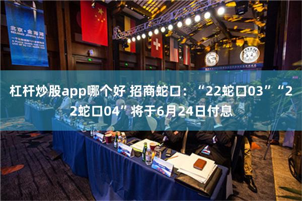 杠杆炒股app哪个好 招商蛇口：“22蛇口03”“22蛇口04”将于6月24日付息