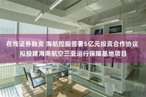 在线证劵融资 海航控股签署5亿元投资合作协议 拟投建海南航空三亚运行保障基地项目