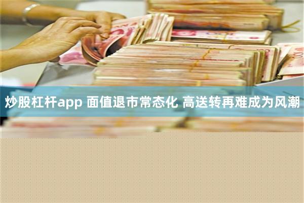 炒股杠杆app 面值退市常态化 高送转再难成为风潮