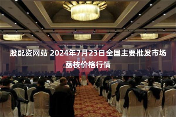 股配资网站 2024年7月23日全国主要批发市场荔枝价格行情