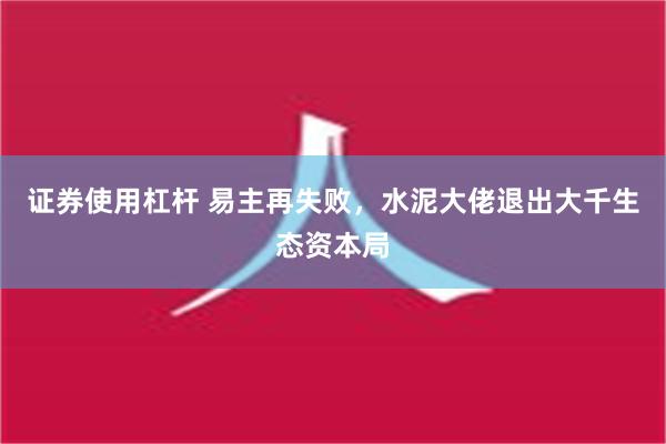 证券使用杠杆 易主再失败，水泥大佬退出大千生态资本局