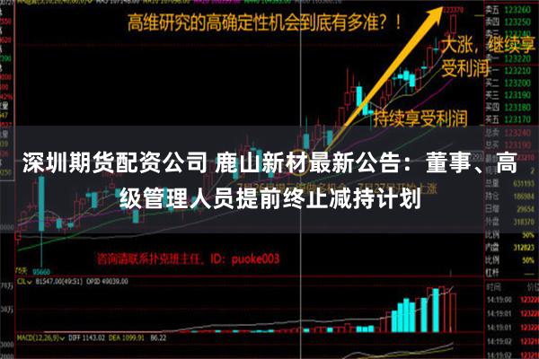 深圳期货配资公司 鹿山新材最新公告：董事、高级管理人员提前终止减持计划