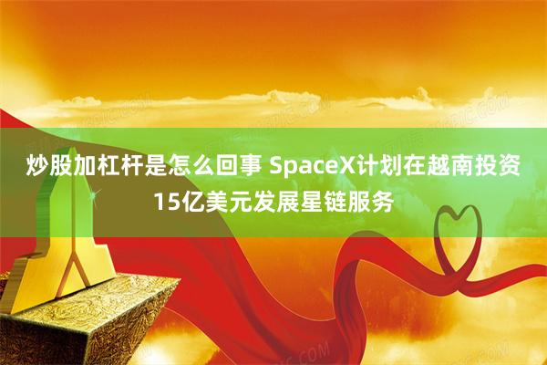 炒股加杠杆是怎么回事 SpaceX计划在越南投资15亿美元发展星链服务