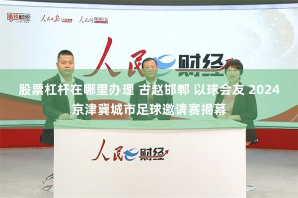 股票杠杆在哪里办理 古赵邯郸 以球会友 2024京津冀城市足球邀请赛揭幕