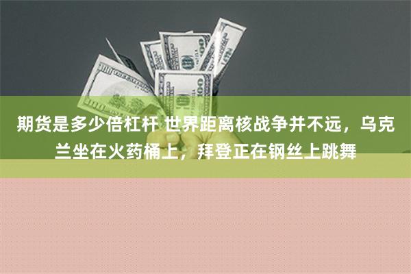 期货是多少倍杠杆 世界距离核战争并不远，乌克兰坐在火药桶上，拜登正在钢丝上跳舞