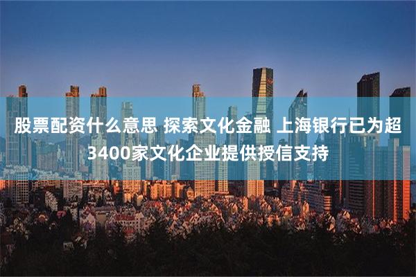 股票配资什么意思 探索文化金融 上海银行已为超3400家文化企业提供授信支持