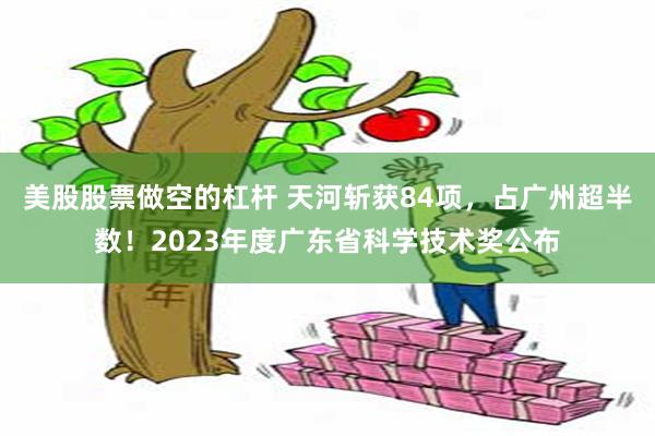 美股股票做空的杠杆 天河斩获84项，占广州超半数！2023年度广东省科学技术奖公布