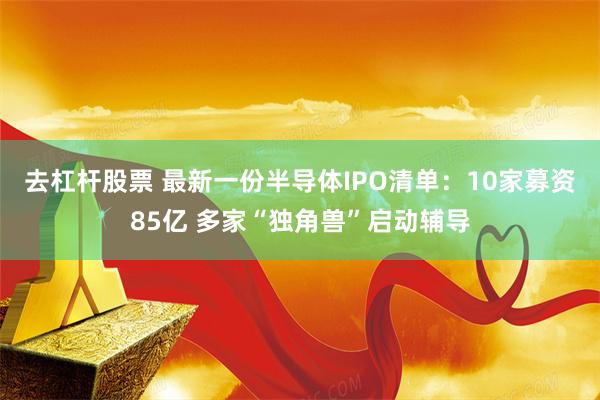 去杠杆股票 最新一份半导体IPO清单：10家募资85亿 多家“独角兽”启动辅导