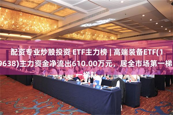 配资专业炒股投资 ETF主力榜 | 高端装备ETF(159638)主力资金净流出610.00万元，居全市场第一梯队