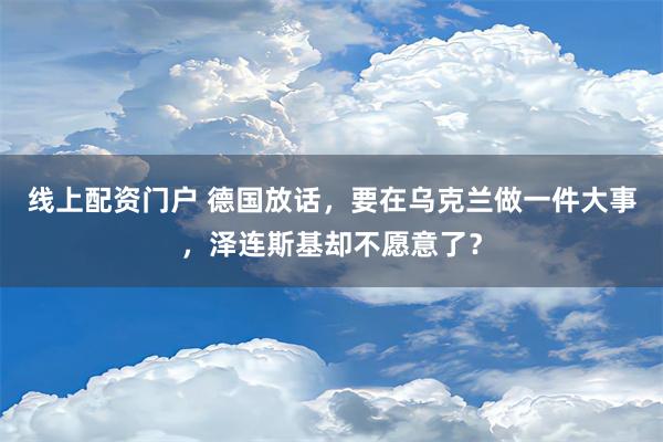 线上配资门户 德国放话，要在乌克兰做一件大事，泽连斯基却不愿意了？