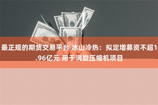 最正规的期货交易平台 冰山冷热：拟定增募资不超1.96亿元 用于涡旋压缩机项目